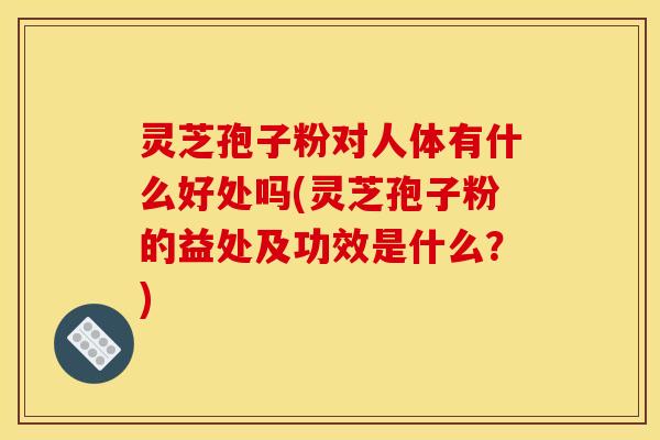 灵芝孢子粉对人体有什么好处吗(灵芝孢子粉的益处及功效是什么?)