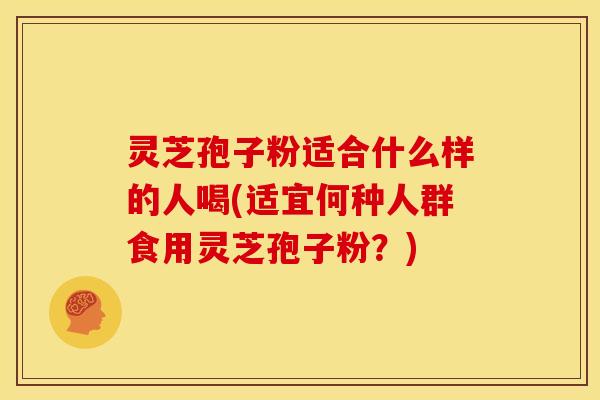灵芝孢子粉适合什么样的人喝(适宜何种人群食用灵芝孢子粉？)
