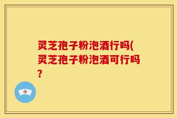 灵芝孢子粉泡酒行吗(灵芝孢子粉泡酒可行吗？