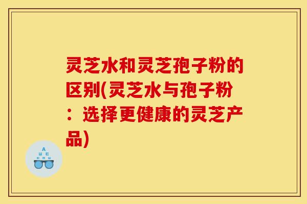 灵芝水和灵芝孢子粉的区别(灵芝水与孢子粉:选择更健康的灵芝产品)