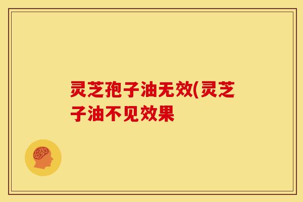 灵芝孢子油无效(灵芝子油不见效果