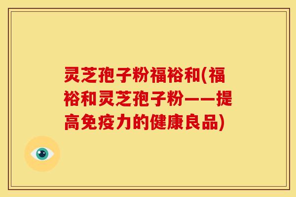 灵芝孢子粉福裕和(福裕和灵芝孢子粉——提高免疫力的健康良品)