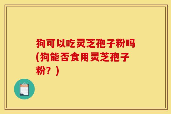 狗可以吃灵芝孢子粉吗(狗能否食用灵芝孢子粉？)