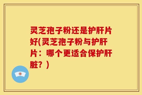 灵芝孢子粉还是护肝片好(灵芝孢子粉与护肝片：哪个更适合保护肝脏？)