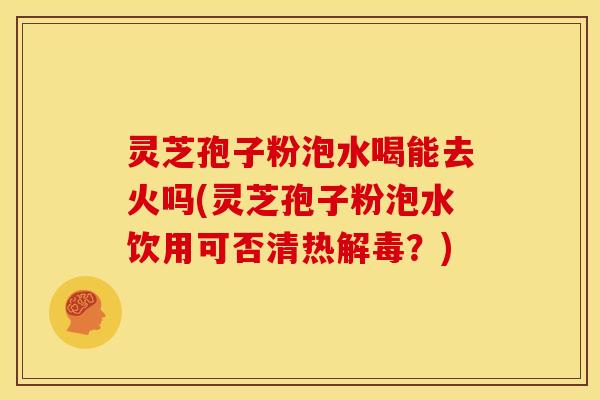 灵芝孢子粉泡水喝能去火吗(灵芝孢子粉泡水饮用可否清热解毒?)