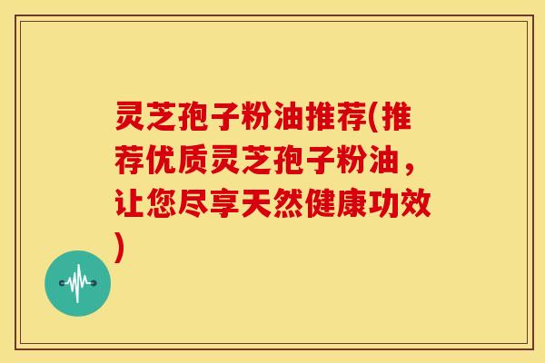 灵芝孢子粉油推荐(推荐优质灵芝孢子粉油,让您尽享天然健康功效)