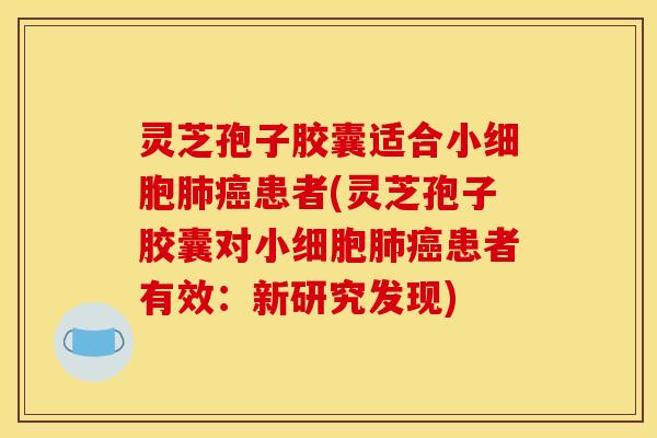 灵芝孢子胶囊适合小细胞肺癌患者(灵芝孢子胶囊对小细胞肺癌患者有效:新研究发现)