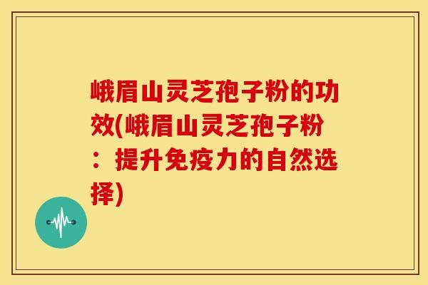 峨眉山灵芝孢子粉的功效(峨眉山灵芝孢子粉：提升免疫力的自然选择)