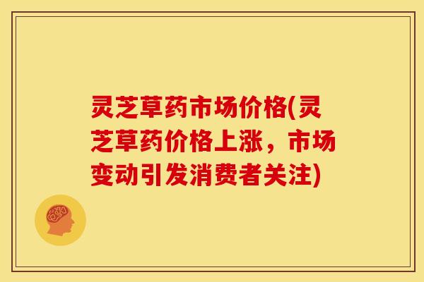 灵芝草药市场价格(灵芝草药价格上涨,市场变动引发消费者关注)