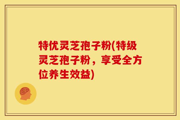 特优灵芝孢子粉(特级灵芝孢子粉，享受全方位养生效益)