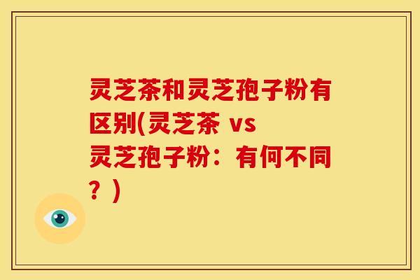 灵芝茶和灵芝孢子粉有区别(灵芝茶 vs 灵芝孢子粉:有何不同?)