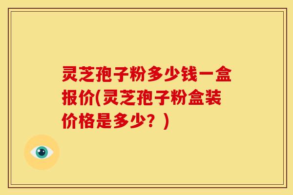 灵芝孢子粉多少钱一盒报价(灵芝孢子粉盒装价格是多少?)