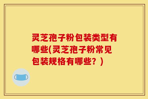 灵芝孢子粉包装类型有哪些(灵芝孢子粉常见包装规格有哪些?)
