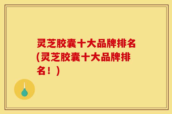 灵芝胶囊十大品牌排名(灵芝胶囊十大品牌排名!)