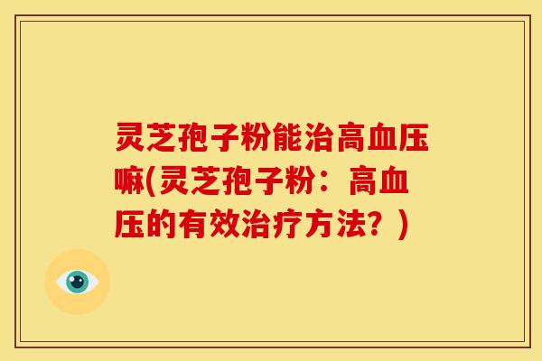 灵芝孢子粉能治高血压嘛(灵芝孢子粉：高血压的有效治疗方法？)
