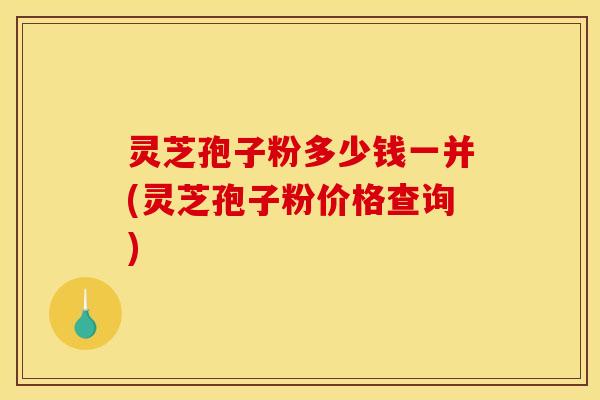 灵芝孢子粉多少钱一并(灵芝孢子粉价格查询)