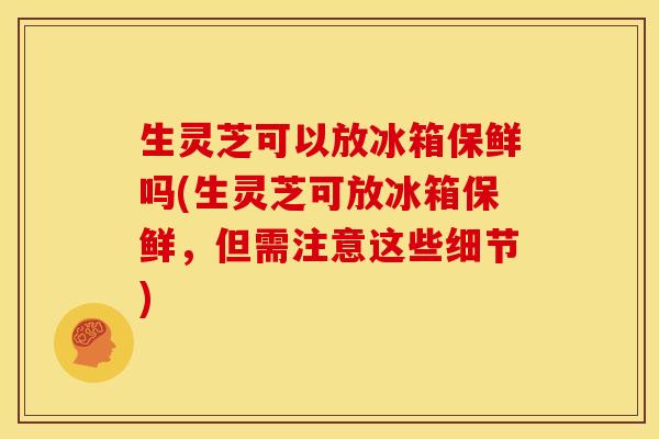 生灵芝可以放冰箱保鲜吗(生灵芝可放冰箱保鲜,但需注意这些细节)