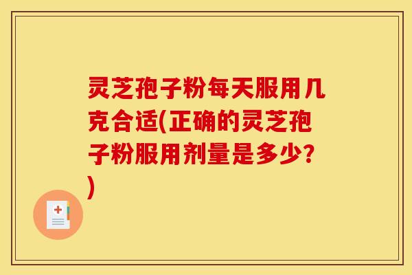 灵芝孢子粉每天服用几克合适(正确的灵芝孢子粉服用剂量是多少？)