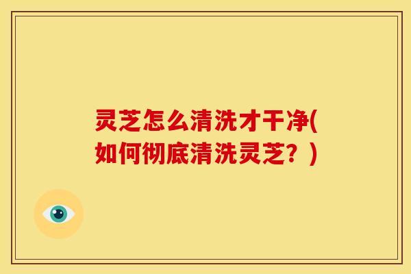 灵芝怎么清洗才干净(如何彻底清洗灵芝？)