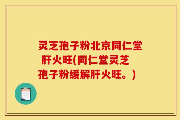 灵芝孢子粉北京同仁堂 肝火旺(同仁堂灵芝孢子粉缓解肝火旺。)