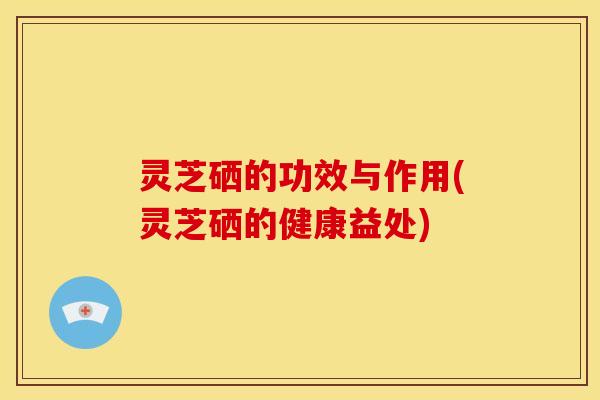 灵芝硒的功效与作用(灵芝硒的健康益处)