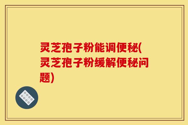 灵芝孢子粉能调便秘(灵芝孢子粉缓解便秘问题)