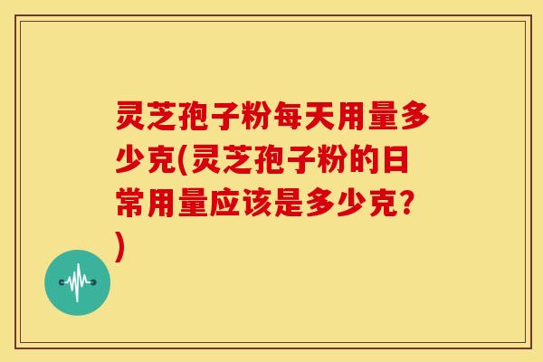 灵芝孢子粉每天用量多少克(灵芝孢子粉的日常用量应该是多少克?)