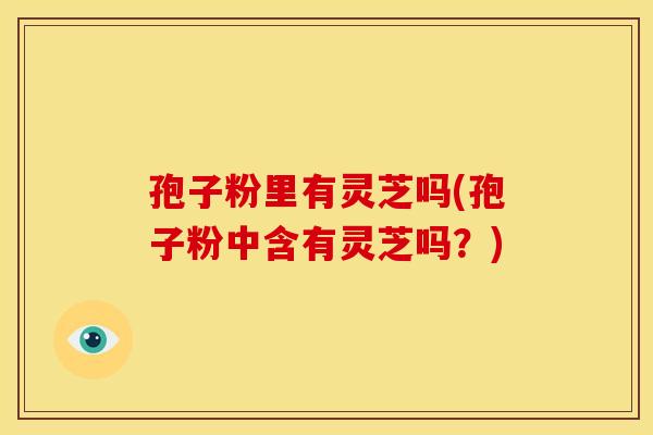 孢子粉里有灵芝吗(孢子粉中含有灵芝吗?)
