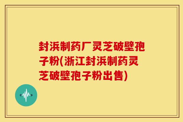 封浜制药厂灵芝破壁孢子粉(浙江封浜制药灵芝破壁孢子粉出售)