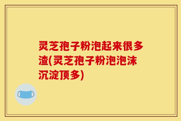 灵芝孢子粉泡起来很多渣(灵芝孢子粉泡泡沫沉淀顶多)