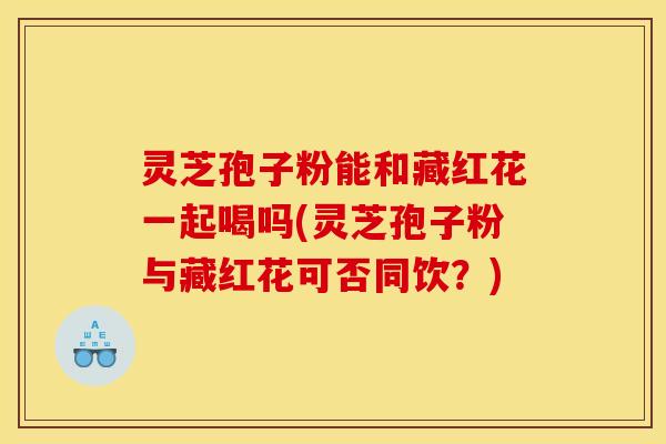 灵芝孢子粉能和藏红花一起喝吗(灵芝孢子粉与藏红花可否同饮？)