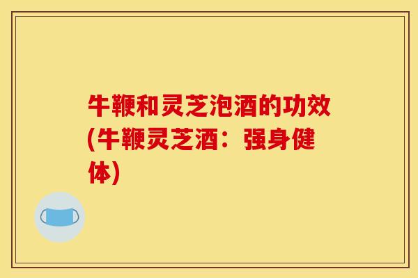 牛鞭和灵芝泡酒的功效(牛鞭灵芝酒:强身健体)