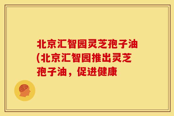 北京汇智园灵芝孢子油(北京汇智园推出灵芝孢子油,促进健康