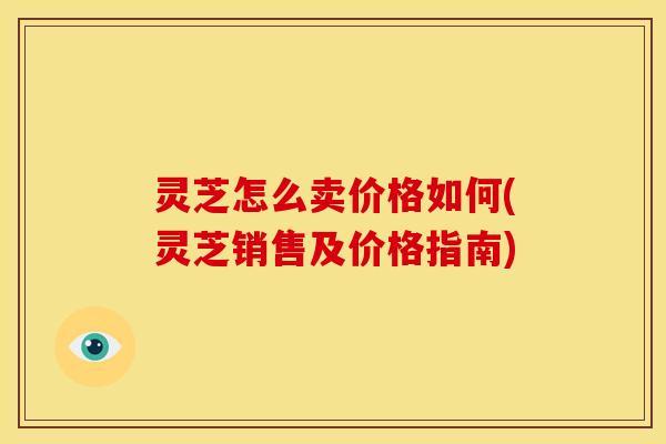 灵芝怎么卖价格如何(灵芝销售及价格指南)