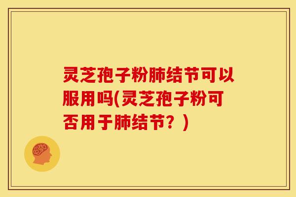 灵芝孢子粉肺结节可以服用吗(灵芝孢子粉可否用于肺结节?)