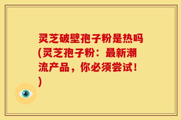 灵芝破壁孢子粉是热吗(灵芝孢子粉：最新潮流产品，你必须尝试！)