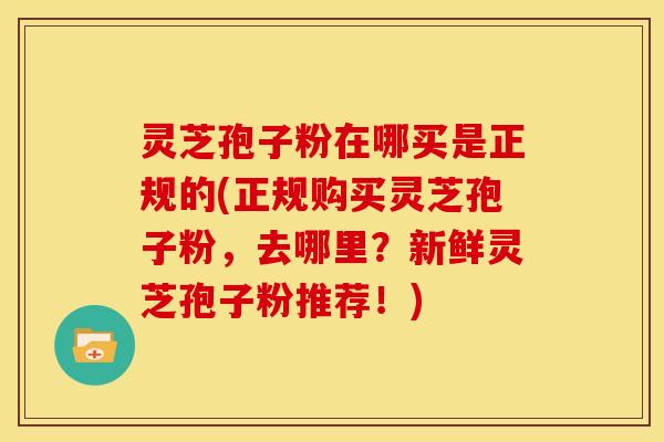 灵芝孢子粉在哪买是正规的(正规购买灵芝孢子粉,去哪里?新鲜灵芝孢子粉推荐!)