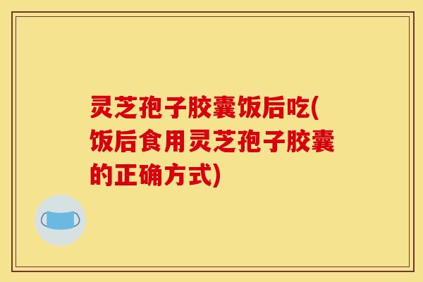 灵芝孢子胶囊饭后吃(饭后食用灵芝孢子胶囊的正确方式)