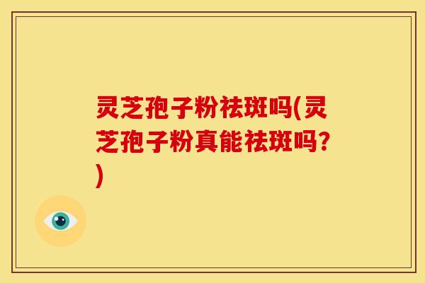 灵芝孢子粉祛斑吗(灵芝孢子粉真能祛斑吗?)