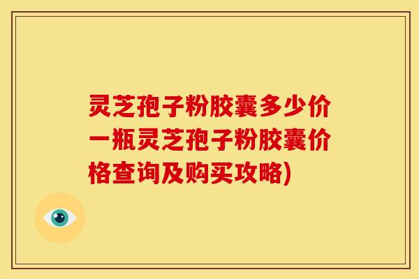 灵芝孢子粉胶囊多少价一瓶灵芝孢子粉胶囊价格查询及购买攻略)