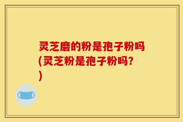 灵芝磨的粉是孢子粉吗(灵芝粉是孢子粉吗?)