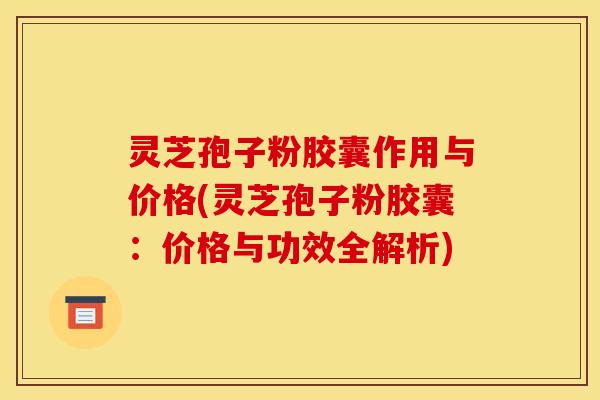 灵芝孢子粉胶囊作用与价格(灵芝孢子粉胶囊:价格与功效全解析)