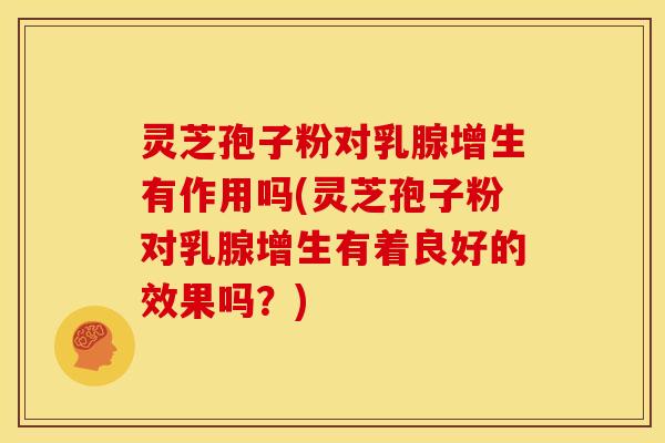 灵芝孢子粉对乳腺增生有作用吗(灵芝孢子粉对乳腺增生有着良好的效果吗？)