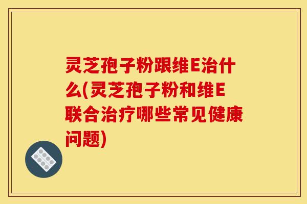 灵芝孢子粉跟维E治什么(灵芝孢子粉和维E联合治疗哪些常见健康问题)