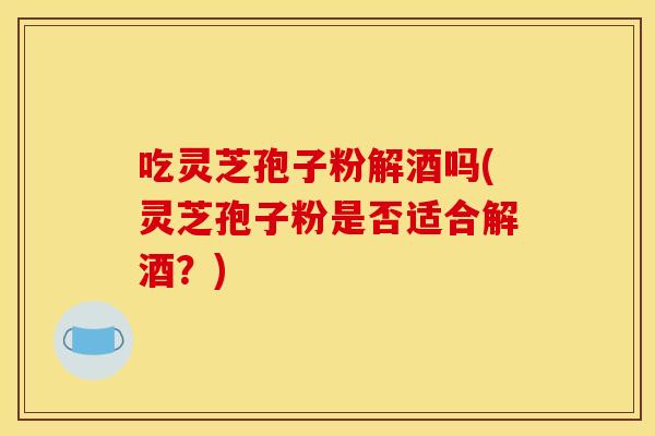吃灵芝孢子粉解酒吗(灵芝孢子粉是否适合解酒?)