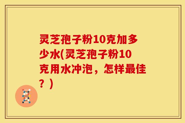 灵芝孢子粉10克加多少水(灵芝孢子粉10克用水冲泡，怎样最佳？)