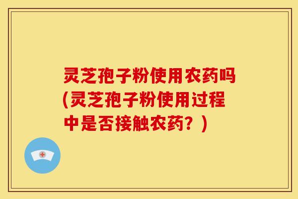 灵芝孢子粉使用农药吗(灵芝孢子粉使用过程中是否接触农药？)