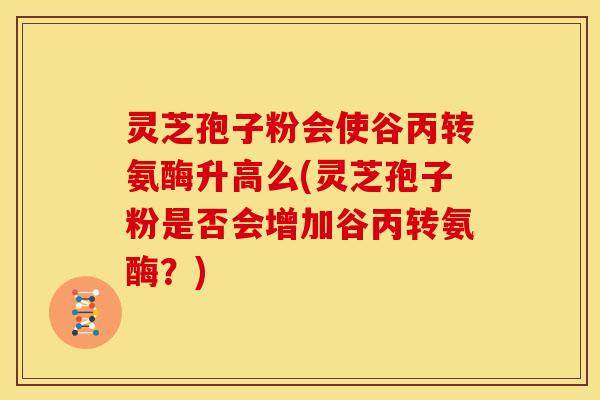 灵芝孢子粉会使谷丙转氨酶升高么(灵芝孢子粉是否会增加谷丙转氨酶？)