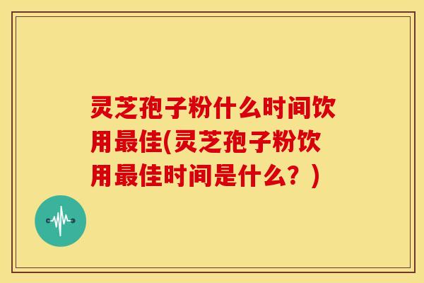 灵芝孢子粉什么时间饮用最佳(灵芝孢子粉饮用最佳时间是什么?)