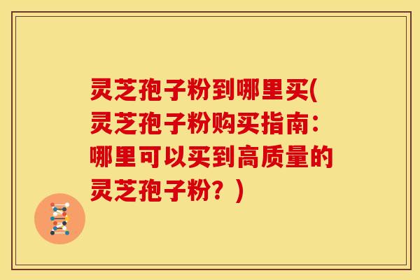 灵芝孢子粉到哪里买(灵芝孢子粉购买指南:哪里可以买到高质量的灵芝孢子粉?)